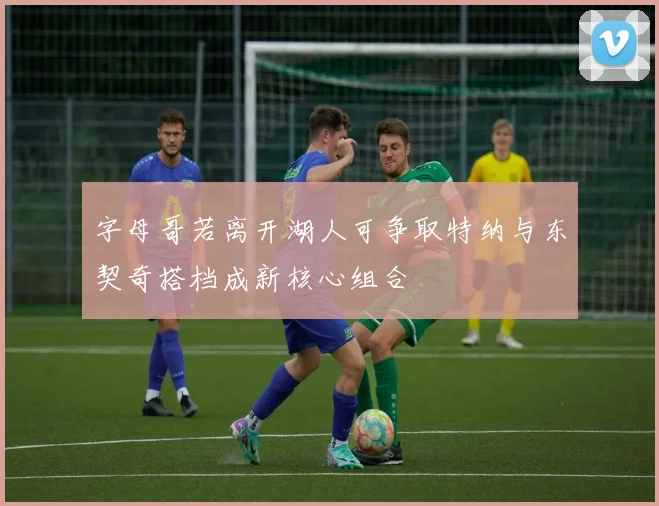 字母哥若离开湖人可争取特纳与东契奇搭档成新核心组合